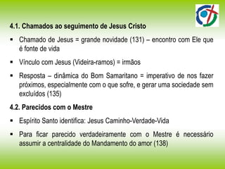 4.1. Chamados ao seguimento de Jesus Cristo
 Chamado de Jesus = grande novidade (131) – encontro com Ele que
é fonte de vida
 Vínculo com Jesus (Videira-ramos) = irmãos
 Resposta – dinâmica do Bom Samaritano = imperativo de nos fazer
próximos, especialmente com o que sofre, e gerar uma sociedade sem
excluídos (135)
4.2. Parecidos com o Mestre
 Espírito Santo identifica: Jesus Caminho-Verdade-Vida
 Para ficar parecido verdadeiramente com o Mestre é necessário
assumir a centralidade do Mandamento do amor (138)
 