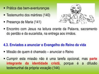  Prática das bem-aventuranças
 Testemunho dos mártires (140)
 Presença de Maria (141)
 Encontro com Jesus na leitura orante da Palavra, sacramento
do perdão e da eucaristia, na entrega aos irmãos.
4.3. Enviados a anunciar o Evangelho do Reino da vida
 Missão de quem é chamado – anunciar o Reino
 Cumprir esta missão não é uma tarefa opcional, mas parte
integrante da identidade cristã, porque é a difusão
testemunhal da própria vocação (144)
 