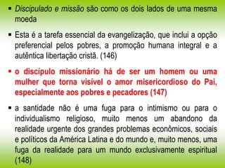  Discipulado e missão são como os dois lados de uma mesma
moeda
 Esta é a tarefa essencial da evangelização, que inclui a opção
preferencial pelos pobres, a promoção humana integral e a
autêntica libertação cristã. (146)
 o discípulo missionário há de ser um homem ou uma
mulher que torna visível o amor misericordioso do Pai,
especialmente aos pobres e pecadores (147)
 a santidade não é uma fuga para o intimismo ou para o
individualismo religioso, muito menos um abandono da
realidade urgente dos grandes problemas econômicos, sociais
e políticos da América Latina e do mundo e, muito menos, uma
fuga da realidade para um mundo exclusivamente espiritual
(148)
 