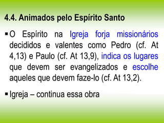 4.4. Animados pelo Espírito Santo
O Espírito na Igreja forja missionários
decididos e valentes como Pedro (cf. At
4,13) e Paulo (cf. At 13,9), indica os lugares
que devem ser evangelizados e escolhe
aqueles que devem faze-lo (cf. At 13,2).
Igreja – continua essa obra
 