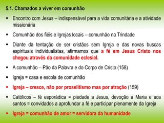 5.1. Chamados a viver em comunhão
 Encontro com Jesus – indispensável para a vida comunitária e a atividade
missionária
 Comunhão dos fiéis e Igrejas locais – comunhão na Trindade
 Diante da tentação de ser cristãos sem Igreja e das novas buscas
espirituais individualistas, afirmamos que a fé em Jesus Cristo nos
chegou através da comunidade eclesial.
 A comunhão – Pão da Palavra e do Corpo de Cristo (158)
 Igreja = casa e escola de comunhão
 Igreja – cresce, não por proselitismo mas por atração (159)
 Católicos – fé esporádica = piedade a Jesus, devoção a Maria e aos
santos = convidados a aprofundar a fé e participar plenamente da Igreja
 Igreja = comunhão de amor = servidora da humanidade
 