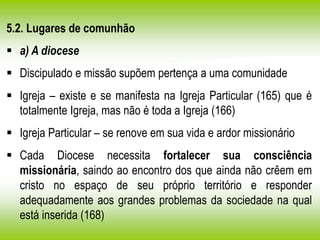5.2. Lugares de comunhão
 a) A diocese
 Discipulado e missão supõem pertença a uma comunidade
 Igreja – existe e se manifesta na Igreja Particular (165) que é
totalmente Igreja, mas não é toda a Igreja (166)
 Igreja Particular – se renove em sua vida e ardor missionário
 Cada Diocese necessita fortalecer sua consciência
missionária, saindo ao encontro dos que ainda não crêem em
cristo no espaço de seu próprio território e responder
adequadamente aos grandes problemas da sociedade na qual
está inserida (168)
 
