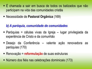  É chamada a sair em busca de todos os batizados que não
participam na vida das comunidades cristãs
 Necessidade de Pastoral Orgânica (169)
b) A paróquia, comunidade de comunidades
 Paróquias = células vivas da Igreja – lugar privilegiada da
experiência de Cristo e da comunhão
 Desejo da Conferência – valente ação renovadora as
paróquias (170)
 Renovação = reformulação de suas estruturas
 Número dos fiéis nas celebrações dominicais (173)
 