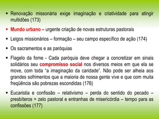  Renovação missonária exige imaginação e criatividade para atingir
multidões (173)
 Mundo urbano – urgente criação de novas estruturas pastorais
 Leigos missionários – formação – seu campo específico de ação (174)
 Os sacramentos e as paróquias
 Flagelo da fome - Cada paróquia deve chegar a concretizar em sinais
solidários seu compromisso social nos diversos meios em que ela se
move, com toda “a imaginação da caridade”. Não pode ser alheia aos
grandes sofrimentos que a maioria de nossa gente vive e que com muita
freqüência são pobrezas escondidas (176)
 Eucaristia e confissão – relativismo – perda do sentido do pecado –
presbíteros = zelo pastoral e entranhas de misericórdia – tempo para as
confissões (177)
 