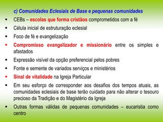 c) Comunidades Eclesiais de Base e pequenas comunidades
 CEBs – escolas que forma cristãos comprometidos com a fé
 Célula inicial de estruturação eclesial
 Foco de fé e evangelização
 Compromisso evangelizador e missionário entre os simples e
afastados
 Expressão visível da opção preferencial pelos pobres
 Fonte e semente de variados serviços e ministérios
 Sinal de vitalidade na Igreja Particular
 Em seu esforço de corresponder aos desafios dos tempos atuais, as
comunidades eclesiais de base terão cuidado para não alterar o tesouro
precioso da Tradição e do Magistério da Igreja
 Outras formas válidas de pequenas comunidades – eucaristia como
centro
 