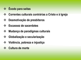  Êxodo para seitas
 Correntes culturais contrárias a Cristo e à Igreja
 Desmotivação de presbíteros
 Escassez de sacerdotes
 Mudança de paradigmas culturais
 Globalização e secularização
 Violência, pobreza e injustiça
 Cultura de morte
 
