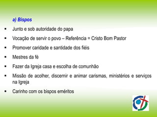 a) Bispos
 Junto e sob autoridade do papa
 Vocação de servir o povo – Referência = Cristo Bom Pastor
 Promover caridade e santidade dos fiéis
 Mestres da fé
 Fazer da Igreja casa e escolha de comunhão
 Missão de acolher, discernir e animar carismas, ministérios e serviços
na Igreja
 Carinho com os bispos eméritos
 