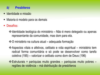 b) Presbíteros
 Identidade e missão
 Maioria é modelo para os demais
 Desafios:
Identidade teológica do ministério – Não é mero delegado ou apenas
representante da comunidade, mas dom para ela.
O ministério na cultura atual – adequada formação
Aspectos vitais e afetivos, celibato e vida espiritual – ministério tem
radical forma comunitária e só pode se desenvolver como tarefa
coletiva (195) – valorizar o celibato como dom de Deus (196)
Estruturais = paróquias muito grandes – paróquias muito pobres –
regiões de violência – má distribuição de presbíteros
 