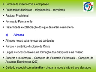  Homem de misericórdia e compaixão
 Presbíteros: discípulos – missionários – servidores
 Pastoral Presbiteral
 Formação Permanente
 Fraternidade e colaboração dos que deixaram o ministério
c) Párocos
 Atitudes novas para renovar as paróquias
 Pároco = autêntico discípulo de Cristo
 Leigos = co-responsáveis na formação dos discípulos e na missão
 Superar a burocracia – Conselho de Pastorais Paroquiais – Conselho de
Assuntos Econômicos (203)
 Cuidado especial com a família – chegar a todos e não só aos afastados
 
