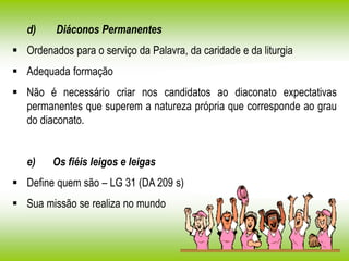 d) Diáconos Permanentes
 Ordenados para o serviço da Palavra, da caridade e da liturgia
 Adequada formação
 Não é necessário criar nos candidatos ao diaconato expectativas
permanentes que superem a natureza própria que corresponde ao grau
do diaconato.
e) Os fiéis leigos e leigas
 Define quem são – LG 31 (DA 209 s)
 Sua missão se realiza no mundo
 