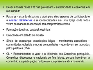  Dever = tornar crível a fé que professam – autenticidade e coerência em
sua conduta
 Pastores - estarão dispostos a abrir para eles espaços de participação e
a confiar ministérios e responsabilidades em uma Igreja onde todos
vivam de maneira responsável seu compromisso cristão
 Formação doutrinal, pastoral, espiritual
 Colocar-se em estado de missão
 Sinais de esperança: associações leigas – movimentos apostólicos –
comunidades eclesiais e novas comunidades – que devem ser apoiadas
pelos pastores (214)
 CL = Reconhecemos o valor e a eficiência dos Conselhos paroquiais,
Conselhos diocesanos e nacionais de fiéis leigos, porque incentivam a
comunhão e a participação na Igreja e sua presença ativa no mundo
 