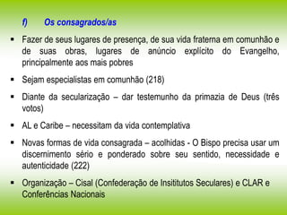 f) Os consagrados/as
 Fazer de seus lugares de presença, de sua vida fraterna em comunhão e
de suas obras, lugares de anúncio explícito do Evangelho,
principalmente aos mais pobres
 Sejam especialistas em comunhão (218)
 Diante da secularização – dar testemunho da primazia de Deus (três
votos)
 AL e Caribe – necessitam da vida contemplativa
 Novas formas de vida consagrada – acolhidas - O Bispo precisa usar um
discernimento sério e ponderado sobre seu sentido, necessidade e
autenticidade (222)
 Organização – Cisal (Confederação de Insititutos Seculares) e CLAR e
Conferências Nacionais
 