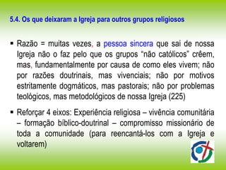 5.4. Os que deixaram a Igreja para outros grupos religiosos
 Razão = muitas vezes, a pessoa sincera que sai de nossa
Igreja não o faz pelo que os grupos “não católicos” crêem,
mas, fundamentalmente por causa de como eles vivem; não
por razões doutrinais, mas vivenciais; não por motivos
estritamente dogmáticos, mas pastorais; não por problemas
teológicos, mas metodológicos de nossa Igreja (225)
 Reforçar 4 eixos: Experiência religiosa – vivência comunitária
– formação bíblico-doutrinal – compromisso missionário de
toda a comunidade (para reencantá-los com a Igreja e
voltarem)
 