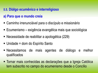 5.5. Diálgo ecumênico e interreligioso
a) Para que o mundo creia
 Caminho irrenunciável para o discípulo e missionário
 Ecumenismo – exigência evangélica mais que sociológica
 Necessidade de reabilitar a apologética (229)
 Unidade = dom do Espírito Santo
 Necessitamos de mais agentes de diálogo e melhor
qualificados
 Tornar mais conhecidas as declarações que a Igreja Católica
tem subscrito no campo do ecumenismo desde o Concílio
 
