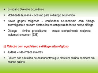  Estudar o Diretório Ecumênico
 Mobilidade humana – ocasião para o diálogo ecumênico
 Novos grupos religiosos – confundem ecumenismo com diálogo
interreligioso e causam obstáculos na conquista de frutos nesse diálogo
 Diálogo – diminui proselitismo – cresce conhecimento recíproco –
testemunho comum (233)
b) Relação com o judaísmo e diálogo interreligioso
 Judeus – são irmãos maiores
 Dói em nós a história de desencontros que eles tem sofrido, também em
nossos países
 