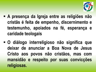  A presença da Igreja entre as religiões não
cristãs é feita de empenho, discernimento e
testemunho, apoiados na fé, esperança e
caridade teologais
 O diálogo interreligioso não significa que
deixar de anunciar a Boa Nova de Jesus
Cristo aos povos não cristãos, mas com
mansidão e respeito por suas convicções
religiosas.
 