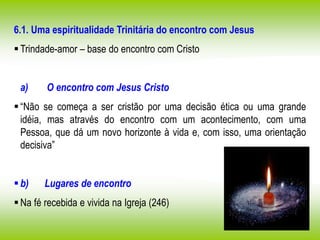6.1. Uma espiritualidade Trinitária do encontro com Jesus
Trindade-amor – base do encontro com Cristo
a) O encontro com Jesus Cristo
“Não se começa a ser cristão por uma decisão ética ou uma grande
idéia, mas através do encontro com um acontecimento, com uma
Pessoa, que dá um novo horizonte à vida e, com isso, uma orientação
decisiva”
b) Lugares de encontro
Na fé recebida e vivida na Igreja (246)
 