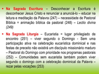  Na Sagrada Escritura – Desconhecer a Escritura é
desconhecer Jesus Cristo e renunciar a anunciá-lo – educar na
leitura e meditação da Palavra (247) – necessidade de Pastoral
Bíblica = animação bíblica da pastoral (248) – Lectio divina
(249)
 Na Sagrada Liturgia – Eucaristia = lugar privilegiado de
encontro (251) – viver segundo o Domingo - Sem uma
participação ativa na celebração eucarística dominical e nas
festas de preceito não existirá um discípulo missionário maduro
– Pastoral do Domingo com prioridade nos programas pastorais
(252) – Comunidades sem eucaristia também podem viver
segundo o domingo com a celebração dominical da Palavra –
rezar pelas vocações (253)
 