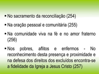  No sacramento da reconciliação (254)
 Na oração pessoal e comunitária (255)
 Na comunidade viva na fé e no amor fraterno
(256)
 Nos pobres, aflitos e enfermos - No
reconhecimento desta presença e proximidade e
na defesa dos direitos dos excluídos encontra-se
a fidelidade da Igreja a Jesus Cristo (257)
 