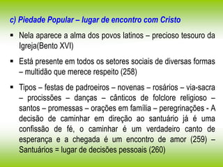 c) Piedade Popular – lugar de encontro com Cristo
 Nela aparece a alma dos povos latinos – precioso tesouro da
Igreja(Bento XVI)
 Está presente em todos os setores sociais de diversas formas
– multidão que merece respeito (258)
 Tipos – festas de padroeiros – novenas – rosários – via-sacra
– procissões – danças – cânticos de folclore religioso –
santos – promessas – orações em família – peregrinações - A
decisão de caminhar em direção ao santuário já é uma
confissão de fé, o caminhar é um verdadeiro canto de
esperança e a chegada é um encontro de amor (259) –
Santuários = lugar de decisões pessoais (260)
 