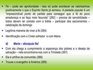  Fé – pode ser aprofundada - isso só pode acontecer se valorizarmos
positivamente o que o Espírito Santo já semeou. A piedade popular é um
“imprescindível ponto de partida para conseguir que a fé do povo
amadureça e se faça mais fecunda” (262) – precisa de sensibilidade –
todos devem ter contato com a bíblia – participar dos sacramentos –
celebração de domingo
 Legítima maneira de viver a fé (264)
 Identificação com o Cristo sofredor e com Maria
d) Maria – discípula fiel
 Com ela chega a cumprimento a esperança dos pobres e o desejo de
salvação – nela encontramo-nos com a Trindade (267)
 Ela é artífice da comunhão (268)
 Trouxe o evangelho à América (269)
 