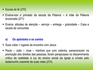  Escola de fé (270)
 Ensina-nos o primado da escuta da Palavra – é mãe da Palavra
encarnada (271)
 Ensina: atitudes de atenção – serviço – entrega – gratuidade – Casa e
escola de comunhão
e) Os apóstolos e os santos
 Suas vidas = lugares de encontro com Jesus
 Paulo – João – José – mártires que com valentia, perseveraram na
promoção dos direitos das pessoas, foram perspicazes no discernimento
crítico da realidade à luz do ensino social da Igreja e críveis pelo
testemunho coerente de suas vidas (274)
 