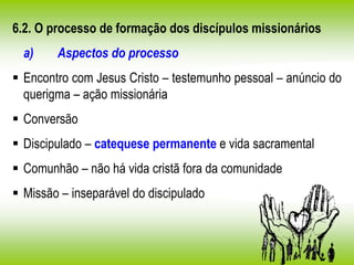 6.2. O processo de formação dos discípulos missionários
a) Aspectos do processo
 Encontro com Jesus Cristo – testemunho pessoal – anúncio do
querigma – ação missionária
 Conversão
 Discipulado – catequese permanente e vida sacramental
 Comunhão – não há vida cristã fora da comunidade
 Missão – inseparável do discipulado
 