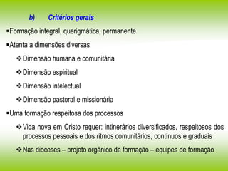 b) Critérios gerais
Formação integral, querigmática, permanente
Atenta a dimensões diversas
Dimensão humana e comunitária
Dimensão espiritual
Dimensão intelectual
Dimensão pastoral e missionária
Uma formação respeitosa dos processos
Vida nova em Cristo requer: intinerários diversificados, respeitosos dos
processos pessoais e dos ritmos comunitários, contínuos e graduais
Nas dioceses – projeto orgânico de formação – equipes de formação
 