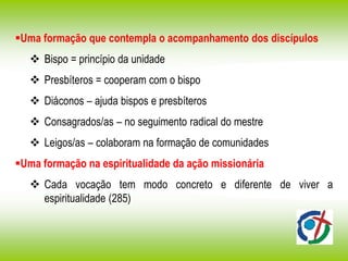 Uma formação que contempla o acompanhamento dos discípulos
 Bispo = princípio da unidade
 Presbíteros = cooperam com o bispo
 Diáconos – ajuda bispos e presbíteros
 Consagrados/as – no seguimento radical do mestre
 Leigos/as – colaboram na formação de comunidades
Uma formação na espiritualidade da ação missionária
 Cada vocação tem modo concreto e diferente de viver a
espiritualidade (285)
 