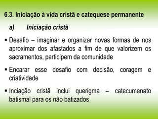 6.3. Iniciação à vida cristã e catequese permanente
a) Iniciação cristã
 Desafio – imaginar e organizar novas formas de nos
aproximar dos afastados a fim de que valorizem os
sacramentos, participem da comunidade
 Encarar esse desafio com decisão, coragem e
criatividade
 Inciação cristã inclui querigma – catecumenato
batismal para os não batizados
 