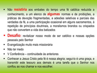  Não resistiria aos embates do tempo uma fé católica reduzida a
conhecimento, a um elenco de algumas normas e de proibições, a
práticas de devoção fragmentadas, a adesões seletivas e parciais das
verdades da fé, a uma participação ocasional em alguns sacramentos, à
repetição de princípios doutrinais, a moralismos brandos ou crispados
que não convertem a vida dos batizados
 Desafio: revitalizar nosso modo de ser católico e nossas opções
pessoais pelo Senhor
 Evangelização muito mais missionária
 Não ter medo
 V Conferência – continuidade às anteriores
 Conhecer a Jesus Cristo pela fé é nossa alegria; segui-lo é uma graça, e
transmitir este tesouro aos demais é uma tarefa que o Senhor nos
confiou ao nos chamar e nos escolher.
 