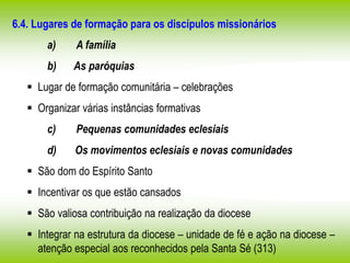 6.4. Lugares de formação para os discípulos missionários
a) A família
b) As paróquias
 Lugar de formação comunitária – celebrações
 Organizar várias instâncias formativas
c) Pequenas comunidades eclesiais
d) Os movimentos eclesiais e novas comunidades
 São dom do Espírito Santo
 Incentivar os que estão cansados
 São valiosa contribuição na realização da diocese
 Integrar na estrutura da diocese – unidade de fé e ação na diocese –
atenção especial aos reconhecidos pela Santa Sé (313)
 