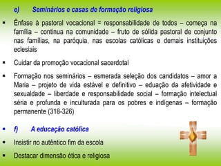 e) Seminários e casas de formação religiosa
 Ênfase à pastoral vocacional = responsabilidade de todos – começa na
família – continua na comunidade – fruto de sólida pastoral de conjunto
nas famílias, na paróquia, nas escolas católicas e demais instituições
eclesiais
 Cuidar da promoção vocacional sacerdotal
 Formação nos seminários – esmerada seleção dos candidatos – amor a
Maria – projeto de vida estável e definitivo – eduação da afetividade e
sexualdade – liberdade e responsabilidade social – formação intelectual
séria e profunda e inculturada para os pobres e indígenas – formação
permanente (318-326)
 f) A educação católica
 Insistir no autêntico fim da escola
 Destacar dimensão ética e religiosa
 