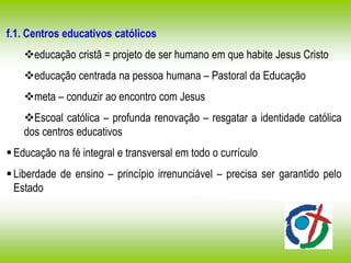 f.1. Centros educativos católicos
educação cristã = projeto de ser humano em que habite Jesus Cristo
educação centrada na pessoa humana – Pastoral da Educação
meta – conduzir ao encontro com Jesus
Escoal católica – profunda renovação – resgatar a identidade católica
dos centros educativos
Educação na fé integral e transversal em todo o currículo
Liberdade de ensino – princípio irrenunciável – precisa ser garantido pelo
Estado
 