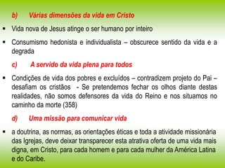 b) Várias dimensões da vida em Cristo
 Vida nova de Jesus atinge o ser humano por inteiro
 Consumismo hedonista e individualista – obscurece sentido da vida e a
degrada
c) A servido da vida plena para todos
 Condições de vida dos pobres e excluídos – contradizem projeto do Pai –
desafiam os cristãos - Se pretendemos fechar os olhos diante destas
realidades, não somos defensores da vida do Reino e nos situamos no
caminho da morte (358)
d) Uma missão para comunicar vida
 a doutrina, as normas, as orientações éticas e toda a atividade missionária
das Igrejas, deve deixar transparecer esta atrativa oferta de uma vida mais
digna, em Cristo, para cada homem e para cada mulher da América Latina
e do Caribe.
 