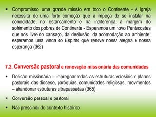  Compromisso: uma grande missão em todo o Continente - A Igreja
necessita de uma forte comoção que a impeça de se instalar na
comodidade, no estancamento e na indiferença, à margem do
sofrimento dos pobres do Continente - Esperamos um novo Pentecostes
que nos livre do cansaço, da desilusão, da acomodação ao ambiente;
esperamos uma vinda do Espírito que renove nossa alegria e nossa
esperança (362)
7.2. Conversão pastoral e renovação missionária das comunidades
 Decisão missionária – impregnar todas as estruturas eclesiais e planos
pastorais das diocese, paróquias, comunidades religiosas, movimentos
– abandonar estruturas ultrapassadas (365)
 Conversão pessoal e pastoral
 Não prescindir do contexto histórico
 