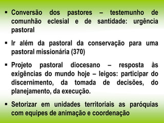  Conversão dos pastores – testemunho de
comunhão eclesial e de santidade: urgência
pastoral
 Ir além da pastoral da conservação para uma
pastoral missionária (370)
 Projeto pastoral diocesano – resposta às
exigências do mundo hoje – leigos: participar do
discernimento, da tomada de decisões, do
planejamento, da execução.
 Setorizar em unidades territoriais as paróquias
com equipes de animação e coordenação
 