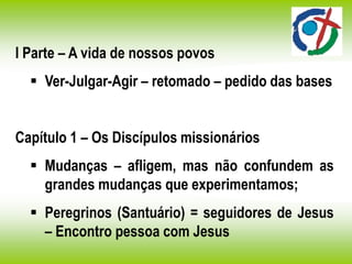 I Parte – A vida de nossos povos
 Ver-Julgar-Agir – retomado – pedido das bases
Capítulo 1 – Os Discípulos missionários
 Mudanças – afligem, mas não confundem as
grandes mudanças que experimentamos;
 Peregrinos (Santuário) = seguidores de Jesus
– Encontro pessoa com Jesus
 