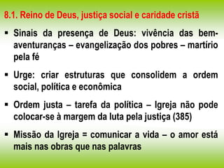 8.1. Reino de Deus, justiça social e caridade cristã
 Sinais da presença de Deus: vivência das bem-
aventuranças – evangelização dos pobres – martírio
pela fé
 Urge: criar estruturas que consolidem a ordem
social, política e econômica
 Ordem justa – tarefa da política – Igreja não pode
colocar-se à margem da luta pela justiça (385)
 Missão da Igreja = comunicar a vida – o amor está
mais nas obras que nas palavras
 