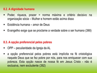 8.2. A dignidade humana
 Poder, riqueza, prazer = norma máxima e critério decisivo na
organização sócia – Mulher e homem estão acima disso
 Existência humana – amor de Deus
 Evangelho exige que se proclame a verdade sobre o ser humano (390)
8.3. A opção preferencial pelos pobres
 OPP – peculiaridade da Igreja da AL
 a opção preferencial pelos pobres está implícita na fé cristológica
naquele Deus que se fez pobre por nós, para nos enriquecer com sua
pobreza. Esta opção nasce de nossa fé em Jesus Cristo - não é
exclusiva, nem excludente (392)
 
