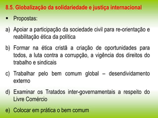 8.5. Globalização da solidariedade e justiça internacional
 Propostas:
a) Apoiar a participação da sociedade civil para re-orientação e
reabilitação ética da política
b) Formar na ética cristã a criação de oportunidades para
todos, a luta contra a corrupção, a vigência dos direitos do
trabalho e sindicais
c) Trabalhar pelo bem comum global – desendividamento
externo
d) Examinar os Tratados inter-governamentais a respeito do
Livre Comércio
e) Colocar em prática o bem comum
 