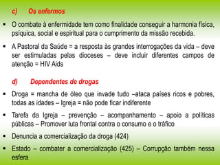 c) Os enfermos
 O combate à enfermidade tem como finalidade conseguir a harmonia física,
psíquica, social e espiritual para o cumprimento da missão recebida.
 A Pastoral da Saúde = a resposta às grandes interrogações da vida – deve
ser estimuladas pelas dioceses – deve incluir diferentes campos de
atenção = HIV Aids
d) Dependentes de drogas
 Droga = mancha de óleo que invade tudo –ataca países ricos e pobres,
todas as idades – Igreja = não pode ficar indiferente
 Tarefa da Igreja – prevenção – acompanhamento – apoio a políticas
públicas – Promover luta frontal contra o consumo e o tráfico
 Denuncia a comercialização da droga (424)
 Estado – combater a comercialização (425) – Corrupção também nessa
esfera
 