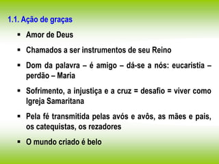 1.1. Ação de graças
 Amor de Deus
 Chamados a ser instrumentos de seu Reino
 Dom da palavra – é amigo – dá-se a nós: eucaristia –
perdão – Maria
 Sofrimento, a injustiça e a cruz = desafio = viver como
Igreja Samaritana
 Pela fé transmitida pelas avós e avôs, as mães e pais,
os catequistas, os rezadores
 O mundo criado é belo
 