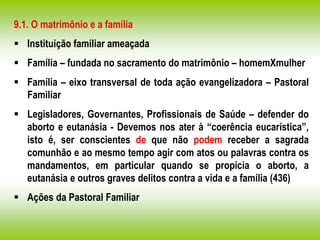 9.1. O matrimônio e a família
 Instituição familiar ameaçada
 Família – fundada no sacramento do matrimônio – homemXmulher
 Família – eixo transversal de toda ação evangelizadora – Pastoral
Familiar
 Legisladores, Governantes, Profissionais de Saúde – defender do
aborto e eutanásia - Devemos nos ater à “coerência eucarística”,
isto é, ser conscientes de que não podem receber a sagrada
comunhão e ao mesmo tempo agir com atos ou palavras contra os
mandamentos, em particular quando se propicia o aborto, a
eutanásia e outros graves delitos contra a vida e a família (436)
 Ações da Pastoral Familiar
 