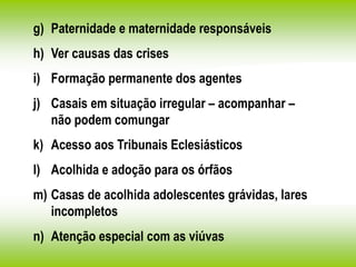 g) Paternidade e maternidade responsáveis
h) Ver causas das crises
i) Formação permanente dos agentes
j) Casais em situação irregular – acompanhar –
não podem comungar
k) Acesso aos Tribunais Eclesiásticos
l) Acolhida e adoção para os órfãos
m) Casas de acolhida adolescentes grávidas, lares
incompletos
n) Atenção especial com as viúvas
 
