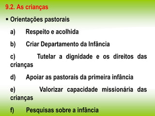 9.2. As crianças
 Orientações pastorais
a) Respeito e acolhida
b) Criar Departamento da Infância
c) Tutelar a dignidade e os direitos das
crianças
d) Apoiar as pastorais da primeira infância
e) Valorizar capacidade missionária das
crianças
f) Pesquisas sobre a infância
 