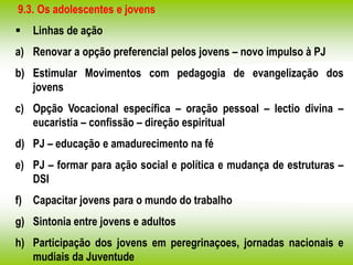 9.3. Os adolescentes e jovens
 Linhas de ação
a) Renovar a opção preferencial pelos jovens – novo impulso à PJ
b) Estimular Movimentos com pedagogia de evangelização dos
jovens
c) Opção Vocacional específica – oração pessoal – lectio divina –
eucaristia – confissão – direção espiritual
d) PJ – educação e amadurecimento na fé
e) PJ – formar para ação social e política e mudança de estruturas –
DSI
f) Capacitar jovens para o mundo do trabalho
g) Sintonia entre jovens e adultos
h) Participação dos jovens em peregrinaçoes, jornadas nacionais e
mudiais da Juventude
 