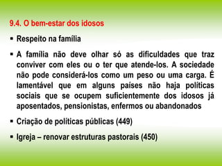 9.4. O bem-estar dos idosos
 Respeito na família
 A família não deve olhar só as dificuldades que traz
conviver com eles ou o ter que atende-los. A sociedade
não pode considerá-los como um peso ou uma carga. É
lamentável que em alguns países não haja políticas
sociais que se ocupem suficientemente dos idosos já
aposentados, pensionistas, enfermos ou abandonados
 Criação de políticas públicas (449)
 Igreja – renovar estruturas pastorais (450)
 