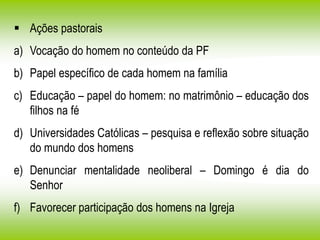  Ações pastorais
a) Vocação do homem no conteúdo da PF
b) Papel específico de cada homem na família
c) Educação – papel do homem: no matrimônio – educação dos
filhos na fé
d) Universidades Católicas – pesquisa e reflexão sobre situação
do mundo dos homens
e) Denunciar mentalidade neoliberal – Domingo é dia do
Senhor
f) Favorecer participação dos homens na Igreja
 