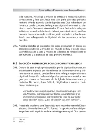 R EINO DE DIOS Y P ROMOCIÓN DE LA DIGNIDAD HUMANA

vida humana. Nos urge la misión de entregar a nuestros pueblos
la vida plena y feliz que Jesús nos trae, para que cada persona
humana viva de acuerdo con la dignidad que Dios le ha dado. Lo
hacemos con la conciencia de que esa dignidad alcanzará su plenitud cuando Dios sea todo en todos. Él es el Señor de la vida y de
la historia, vencedor del misterio del mal y acontecimiento salvífico
que nos hace capaces de emitir un juicio verdadero sobre la realidad, que salvaguarde la dignidad de las personas y de los
pueblos.
390. Nuestra fidelidad al Evangelio nos exige proclamar en todos los
areópagos públicos y privados del mundo de hoy, y desde todas
las instancias de la vida y misión de la Iglesia, la verdad sobre el
ser humano y la dignidad de toda persona humana.

8.3 LA OPCIÓN PREFERENCIAL POR LOS POBRES Y EXCLUIDOS
391. Dentro de esta amplia preocupación por la dignidad humana, se
sitúa nuestra angustia por los millones de latinoamericanos y latinoamericanas que no pueden llevar una vida que responda a esa
dignidad. La opción preferencial por los pobres es uno de los rasgos que marca la fisonomía de la Iglesia latinoamericana y
caribeña. De hecho, Juan Pablo II, dirigiéndose a nuestro continente, sostuvo que
convertirse al Evangelio para el pueblo cristiano que vive
en América, significa revisar todos los ambientes y dimensiones de su vida, especialmente todo lo que pertenece al orden social y a la obtención del bien común217.
392. Nuestra fe proclama que “
Jesucristo es el rostro humano de Dios y
el rostro divino del hombre”218. Por eso “la opción preferencial por
los pobres está implícita en la fe cristológica en aquel Dios que se
217
218

EAm 27.
Ibíd. 67.

205

 